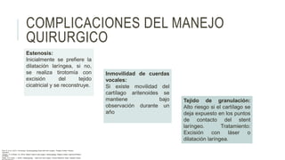 COMPLICACIONES DEL MANEJO
QUIRURGICO
Tejido de granulación:
Alto riesgo si el cartílago se
deja expuesto en los puntos
de contacto del stent
laríngeo. Tratamiento:
Excisión con láser o
dilatación laríngea.
Estenosis:
Inicialmente se prefiere la
dilatación laríngea, si no,
se realiza tirotomía con
excisión del tejido
cicatricial y se reconstruye.
Inmovilidad de cuerdas
vocales:
Si existe movilidad del
cartílago aritenoides se
mantiene bajo
observación durante un
año
Flint, P. et al. (2021). Cummings. Otolaryngology–head and neck surgery. Estados Unidos: Elsevier
Saunders.
Johnson, JT- & Rosen, CA. (2014). Bailey’s head & neck surgery. Otolaryngology. Estados Unidos: Lippincott Williams
& Wilkins.
Pasha, R & Golub, J. (2018). Otolaryngology – Head and neck surgery. Clinical Reference Guide. Estados Unidos:
 