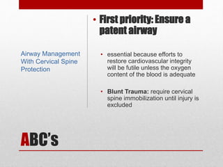 ABC’s
• First priority: Ensure a
patent airway
• essential because efforts to
restore cardiovascular integrity
will be futile unless the oxygen
content of the blood is adequate
• Blunt Trauma: require cervical
spine immobilization until injury is
excluded
Airway Management
With Cervical Spine
Protection
 