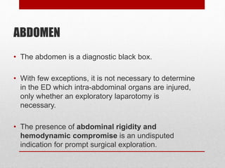 ABDOMEN
• The abdomen is a diagnostic black box.
• With few exceptions, it is not necessary to determine
in the ED which intra-abdominal organs are injured,
only whether an exploratory laparotomy is
necessary.
• The presence of abdominal rigidity and
hemodynamic compromise is an undisputed
indication for prompt surgical exploration.
 