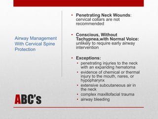 ABC’s
• Penetrating Neck Wounds:
cervical collars are not
recommended
• Conscious, Without
Tachypnea,with Normal Voice:
unlikely to require early airway
intervention
• Exceptions:
• penetrating injuries to the neck
with an expanding hematoma
• evidence of chemical or thermal
injury to the mouth, nares, or
hypopharynx
• extensive subcutaneous air in
the neck
• complex maxillofacial trauma
• airway bleeding
Airway Management
With Cervical Spine
Protection
 