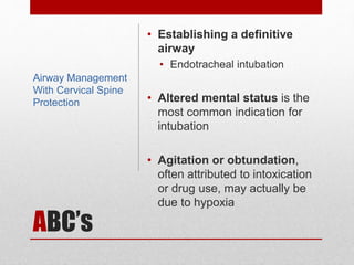 ABC’s
• Establishing a definitive
airway
• Endotracheal intubation
• Altered mental status is the
most common indication for
intubation
• Agitation or obtundation,
often attributed to intoxication
or drug use, may actually be
due to hypoxia
Airway Management
With Cervical Spine
Protection
 