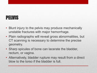 PELVIS
• Blunt injury to the pelvis may produce mechanically
unstable fractures with major hemorrhage.
• Plain radiographs will reveal gross abnormalities, but
CT scanning is necessary to determine the precise
geometry.
• Sharp spicules of bone can lacerate the bladder,
rectum, or vagina.
• Alternatively, bladder rupture may result from a direct
blow to the torso if the bladder is full.
 