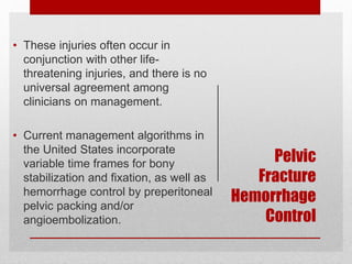 Pelvic
Fracture
Hemorrhage
Control
• These injuries often occur in
conjunction with other life-
threatening injuries, and there is no
universal agreement among
clinicians on management.
• Current management algorithms in
the United States incorporate
variable time frames for bony
stabilization and fixation, as well as
hemorrhage control by preperitoneal
pelvic packing and/or
angioembolization.
 