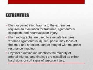 EXTREMITIES
• Blunt or penetrating trauma to the extremities
requires an evaluation for fractures, ligamentous
disruption, and neurovascular injury.
• Plain radiographs are used to evaluate fractures,
whereas ligamentous injuries, particularly those of
the knee and shoulder, can be imaged with magnetic
resonance imaging.
• Physical examination identifies the majority of
arterial injuries, and findings are classified as either
hard signs or soft signs of vascular injury.
 