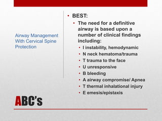 ABC’s
• BEST:
• The need for a definitive
airway is based upon a
number of clinical findings
including:
• I instability, hemodynamic
• N neck hematoma/trauma
• T trauma to the face
• U unresponsive
• B bleeding
• A airway compromise/ Apnea
• T thermal inhalational injury
• E emesis/epistaxis
Airway Management
With Cervical Spine
Protection
 