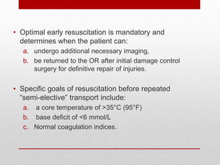 • Optimal early resuscitation is mandatory and
determines when the patient can:
a. undergo additional necessary imaging,
b. be returned to the OR after initial damage control
surgery for definitive repair of injuries.
• Specific goals of resuscitation before repeated
“semi-elective” transport include:
a. a core temperature of >35°C (95°F)
b. base deficit of <6 mmol/L
c. Normal coagulation indices.
 