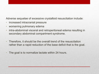 Adverse sequelae of excessive crystalloid resuscitation include:
• increased intracranial pressure
• worsening pulmonary edema
• intra-abdominal visceral and retroperitoneal edema resulting in
secondary abdominal compartment syndrome.
• Therefore, it should be the overall trend of the resuscitation
rather than a rapid reduction of the base deficit that is the goal.
• The goal is to normalize lactate within 24 hours.
 