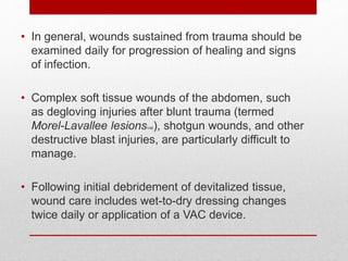 • In general, wounds sustained from trauma should be
examined daily for progression of healing and signs
of infection.
• Complex soft tissue wounds of the abdomen, such
as degloving injuries after blunt trauma (termed
Morel-Lavallee lesions146), shotgun wounds, and other
destructive blast injuries, are particularly difficult to
manage.
• Following initial debridement of devitalized tissue,
wound care includes wet-to-dry dressing changes
twice daily or application of a VAC device.
 
