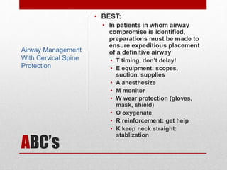 ABC’s
• BEST:
• In patients in whom airway
compromise is identified,
preparations must be made to
ensure expeditious placement
of a definitive airway
• T timing, don’t delay!
• E equipment: scopes,
suction, supplies
• A anesthesize
• M monitor
• W wear protection (gloves,
mask, shield)
• O oxygenate
• R reinforcement: get help
• K keep neck straight:
stablization
Airway Management
With Cervical Spine
Protection
 
