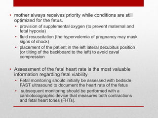 • mother always receives priority while conditions are still
optimized for the fetus.
• provision of supplemental oxygen (to prevent maternal and
fetal hypoxia)
• fluid resuscitation (the hypervolemia of pregnancy may mask
signs of shock)
• placement of the patient in the left lateral decubitus position
(or tilting of the backboard to the left) to avoid caval
compression
• Assessment of the fetal heart rate is the most valuable
information regarding fetal viability
• Fetal monitoring should initially be assessed with bedside
FAST ultrasound to document the heart rate of the fetus
• subsequent monitoring should be performed with a
cardiotocographic device that measures both contractions
and fetal heart tones (FHTs).
 