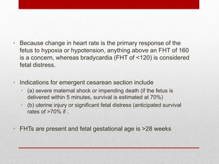 • Because change in heart rate is the primary response of the
fetus to hypoxia or hypotension, anything above an FHT of 160
is a concern, whereas bradycardia (FHT of <120) is considered
fetal distress.
• Indications for emergent cesarean section include
• (a) severe maternal shock or impending death (if the fetus is
delivered within 5 minutes, survival is estimated at 70%)
• (b) uterine injury or significant fetal distress (anticipated survival
rates of >70% if .
• FHTs are present and fetal gestational age is >28 weeks
 