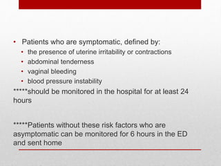 • Patients who are symptomatic, defined by:
• the presence of uterine irritability or contractions
• abdominal tenderness
• vaginal bleeding
• blood pressure instability
*****should be monitored in the hospital for at least 24
hours
*****Patients without these risk factors who are
asymptomatic can be monitored for 6 hours in the ED
and sent home
 