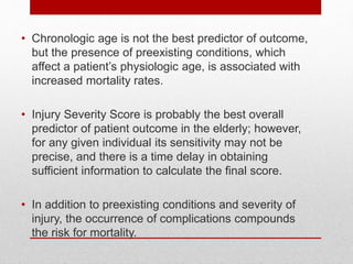 • Chronologic age is not the best predictor of outcome,
but the presence of preexisting conditions, which
affect a patient’s physiologic age, is associated with
increased mortality rates.
• Injury Severity Score is probably the best overall
predictor of patient outcome in the elderly; however,
for any given individual its sensitivity may not be
precise, and there is a time delay in obtaining
sufficient information to calculate the final score.
• In addition to preexisting conditions and severity of
injury, the occurrence of complications compounds
the risk for mortality.
 