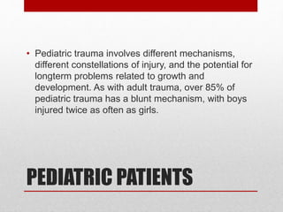 PEDIATRIC PATIENTS
• Pediatric trauma involves different mechanisms,
different constellations of injury, and the potential for
longterm problems related to growth and
development. As with adult trauma, over 85% of
pediatric trauma has a blunt mechanism, with boys
injured twice as often as girls.
 