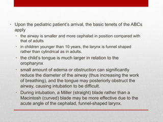 • Upon the pediatric patient’s arrival, the basic tenets of the ABCs
apply
• the airway is smaller and more cephalad in position compared with
that of adults
• in children younger than 10 years, the larynx is funnel shaped
rather than cylindrical as in adults.
• the child’s tongue is much larger in relation to the
oropharynx
• small amount of edema or obstruction can significantly
reduce the diameter of the airway (thus increasing the work
of breathing), and the tongue may posteriorly obstruct the
airway, causing intubation to be difficult.
• During intubation, a Miller (straight) blade rather than a
Macintosh (curved) blade may be more effective due to the
acute angle of the cephalad, funnel-shaped larynx.
 