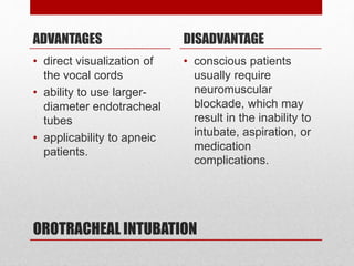 OROTRACHEAL INTUBATION
ADVANTAGES
• direct visualization of
the vocal cords
• ability to use larger-
diameter endotracheal
tubes
• applicability to apneic
patients.
DISADVANTAGE
• conscious patients
usually require
neuromuscular
blockade, which may
result in the inability to
intubate, aspiration, or
medication
complications.
 