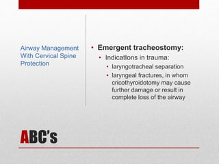 ABC’s
• Emergent tracheostomy:
• IndicatIons in trauma:
• laryngotracheal separation
• laryngeal fractures, in whom
cricothyroidotomy may cause
further damage or result in
complete loss of the airway
Airway Management
With Cervical Spine
Protection
 
