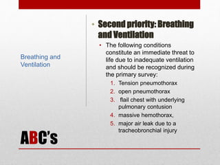 ABC’s
• Second priority: Breathing
and Ventilation
• The following conditions
constitute an immediate threat to
life due to inadequate ventilation
and should be recognized during
the primary survey:
1. Tension pneumothorax
2. open pneumothorax
3. flail chest with underlying
pulmonary contusion
4. massive hemothorax,
5. major air leak due to a
tracheobronchial injury
Breathing and
Ventilation
 