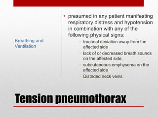 Tension pneumothorax
• presumed in any patient manifesting
respiratory distress and hypotension
in combination with any of the
following physical signs:
• tracheal deviation away from the
affected side
• lack of or decreased breath sounds
on the affected side,
• subcutaneous emphysema on the
affected side
• Distnded neck veins
Breathing and
Ventilation
 