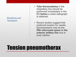 Tension pneumothorax
• Tube thoracostomy in the
midaxillary line should be
performed immediately in the
ED before a chest radiograph
is obtained.
• Recent studies suggest that
preferred location for needle
decompression may be the
fifth intercostal space in the
anterior axillary line due to
body habitus.
Breathing and
Ventilation
 