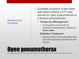 Open pneumothorax
• Complete occlusion of the chest
wall defect without a CTT may
convert an open pneumothorax to
a tension pneumothorax.
• Temporary Management:
• covering the wound with an
occlusive dressing that is taped on
three sides
• Definitive Treatment:
• closure of the chest wall defect and
tube thoracostomy remote from the
wound.
Breathing and
Ventilation
 
