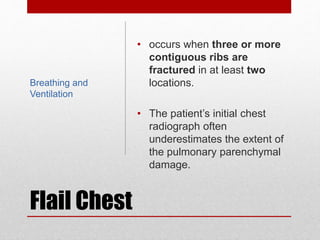Flail Chest
• occurs when three or more
contiguous ribs are
fractured in at least two
locations.
• The patient’s initial chest
radiograph often
underestimates the extent of
the pulmonary parenchymal
damage.
Breathing and
Ventilation
 