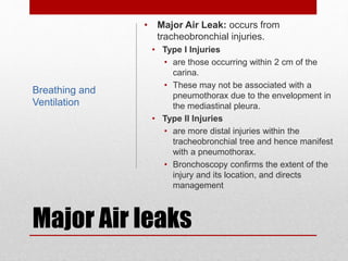 Major Air leaks
• Major Air Leak: occurs from
tracheobronchial injuries.
• Type I Injuries
• are those occurring within 2 cm of the
carina.
• These may not be associated with a
pneumothorax due to the envelopment in
the mediastinal pleura.
• Type II Injuries
• are more distal injuries within the
tracheobronchial tree and hence manifest
with a pneumothorax.
• Bronchoscopy confirms the extent of the
injury and its location, and directs
management
Breathing and
Ventilation
 
