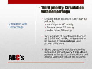 ABC’s
• Third priority: Circulation
with hemorrhage
• Systolic blood pressure (SBP) can be
palpable:
• carotid pulse: 60 mmHg
• femoral pulse: 70 mmHg
• radial pulse: 80 mmHg
• Any episode of hypotension (defined
as a SBP <90 mmHg) is assumed to
be caused by hemorrhage until
proven otherwise.
• Blood pressure and pulse should be
measured at least every 5 minutes in
patients with significant blood loss until
normal vital sign values are restored.
Circulation with
Hemorrhage
 