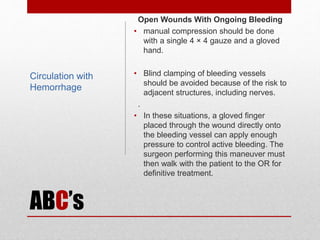 ABC’s
Open Wounds With Ongoing Bleeding
• manual compression should be done
with a single 4 × 4 gauze and a gloved
hand.
• Blind clamping of bleeding vessels
should be avoided because of the risk to
adjacent structures, including nerves.
.
• In these situations, a gloved finger
placed through the wound directly onto
the bleeding vessel can apply enough
pressure to control active bleeding. The
surgeon performing this maneuver must
then walk with the patient to the OR for
definitive treatment.
Circulation with
Hemorrhage
 