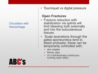 ABC’s
• Tourniquet vs digital pressure
Open Fractures
• Fracture reduction with
stabilization via splints will
limit bleeding both externally
and into the subcutaneous
tissues.
• Scalp lacerations through the
galea aponeurotica tend to
bleed profusely; these can be
temporarily controlled with:
• skin staples
• Raney clips
• Or a full-thickness continuous
running nylon stitch.
Circulation with
Hemorrhage
 