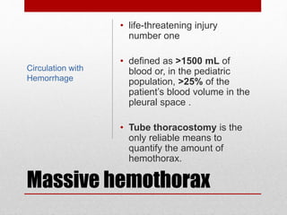 Massive hemothorax
• life-threatening injury
number one
• defined as >1500 mL of
blood or, in the pediatric
population, >25% of the
patient’s blood volume in the
pleural space .
• Tube thoracostomy is the
only reliable means to
quantify the amount of
hemothorax.
Circulation with
Hemorrhage
 
