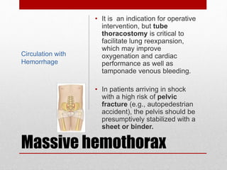 Massive hemothorax
• It is an indication for operative
intervention, but tube
thoracostomy is critical to
facilitate lung reexpansion,
which may improve
oxygenation and cardiac
performance as well as
tamponade venous bleeding.
• In patients arriving in shock
with a high risk of pelvic
fracture (e.g., autopedestrian
accident), the pelvis should be
presumptively stabilized with a
sheet or binder.
Circulation with
Hemorrhage
 