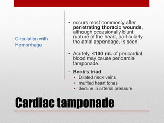 Cardiac tamponade
• occurs most commonly after
penetrating thoracic wounds,
although occasionally blunt
rupture of the heart, particularly
the atrial appendage, is seen.
• Acutely, <100 mL of pericardial
blood may cause pericardial
tamponade.
• Beck’s triad
• Dilated neck veins
• muffled heart tones
• decline in arterial pressure
Circulation with
Hemorrhage
 