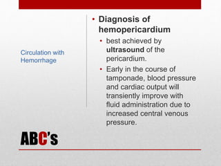 ABC’s
• Diagnosis of
hemopericardium
• best achieved by
ultrasound of the
pericardium.
• Early in the course of
tamponade, blood pressure
and cardiac output will
transiently improve with
fluid administration due to
increased central venous
pressure.
Circulation with
Hemorrhage
 