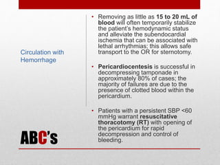 ABC’s
• Removing as little as 15 to 20 mL of
blood will often temporarily stabilize
the patient’s hemodynamic status
and alleviate the subendocardial
ischemia that can be associated with
lethal arrhythmias; this allows safe
transport to the OR for sternotomy.
• Pericardiocentesis is successful in
decompressing tamponade in
approximately 80% of cases; the
majority of failures are due to the
presence of clotted blood within the
pericardium.
• Patients with a persistent SBP <60
mmHg warrant resuscitative
thoracotomy (RT) with opening of
the pericardium for rapid
decompression and control of
bleeding.
Circulation with
Hemorrhage
 