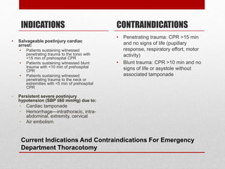 Current Indications And Contraindications For Emergency
Department Thoracotomy
INDICATIONS
• Salvageable postinjury cardiac
arrest:
• Patients sustaining witnessed
penetrating trauma to the torso with
<15 min of prehospital CPR
• Patients sustaining witnessed blunt
trauma with <10 min of prehospital
CPR
• Patients sustaining witnessed
penetrating trauma to the neck or
extremities with <5 min of prehospital
CPR
• Persistent severe postinjury
hypotension (SBP ≤60 mmHg) due to:
• Cardiac tamponade
• Hemorrhage—intrathoracic, intra-
abdominal, extremity, cervical
• Air embolism
CONTRAINDICATIONS
• Penetrating trauma: CPR >15 min
and no signs of life (pupillary
response, respiratory effort, motor
activity)
• Blunt trauma: CPR >10 min and no
signs of life or asystole without
associated tamponade
 