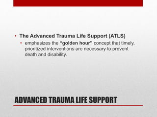 ADVANCED TRAUMA LIFE SUPPORT
• The Advanced Trauma Life Support (ATLS)
• emphasizes the “golden hour” concept that timely,
prioritized interventions are necessary to prevent
death and disability.
 