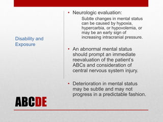 ABCDE
• Neurologic evaluation:
Subtle changes in mental status
can be caused by hypoxia,
hypercarbia, or hypovolemia, or
may be an early sign of
increasing intracranial pressure.
• An abnormal mental status
should prompt an immediate
reevaluation of the patient’s
ABCs and consideration of
central nervous system injury.
• Deterioration in mental status
may be subtle and may not
progress in a predictable fashion.
Disability and
Exposure
 