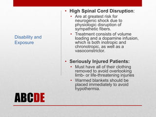 ABCDE
• High Spinal Cord Disruption:
• Are at greatest risk for
neurogenic shock due to
physiologic disruption of
sympathetic fibers.
• Treatment consists of volume
loading and a dopamine infusion,
which is both inotropic and
chronotropic, as well as a
vasoconstrictor.
• Seriously Injured Patients:
• Must have all of their clothing
removed to avoid overlooking
limb- or life-threatening injuries
• Warmed blankets should be
placed immediately to avoid
hypothermia.
Disability and
Exposure
 