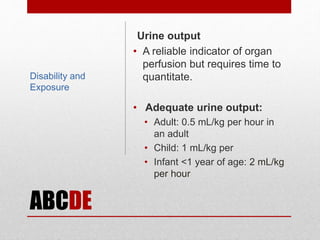 ABCDE
Urine output
• A reliable indicator of organ
perfusion but requires time to
quantitate.
• Adequate urine output:
• Adult: 0.5 mL/kg per hour in
an adult
• Child: 1 mL/kg per
• Infant <1 year of age: 2 mL/kg
per hour
Disability and
Exposure
 