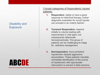 ABCDE
3 broad categories of Hypovolemic injured
patients:
1. Responders: stable or have a good
response to initial fluid therapy, further
diagnostic evaluation for occult injuries
can proceed in an orderly fashion
2. Transient Responders: respond
initially to volume loading with
improvement in vital signs, but
subsequently deteriorate
hemodynamically. This group of
patients can be challenging to triage
for definitive management.
3. Nonresponders: have persistent
hypotension despite aggressive
resuscitation. These patients mandate
immediate identification of the source
of hypotension with appropriate
intervention to prevent a fatal outcome.
Disability and
Exposure
 