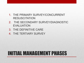INITIAL MANAGEMENT PHASES
1. THE PRIMARY SURVEY/CONCURRENT
RESUSCITATION
2. THE SECONDARY SURVEY/DIAGNOSTIC
EVALUATION
3. THE DEFINITIVE CARE
4. THE TERTIARY SURVEY
 