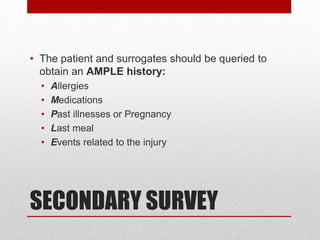 SECONDARY SURVEY
• The patient and surrogates should be queried to
obtain an AMPLE history:
• Allergies
• Medications
• Past illnesses or Pregnancy
• Last meal
• Events related to the injury
 