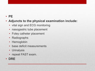 • PE
• Adjuncts to the physical examination include:
• vital sign and ECG monitoring
• nasogastric tube placement
• Foley catheter placement
• Radiographs
• Hemoglobin
• base deficit measurements
• Urinalysis
• repeat FAST exam.
• DRE
 