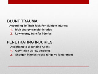 BLUNT TRAUMA
According To Their Risk For Multiple Injuries:
1. high energy transfer injuries
2. Low energy transfer injuries
PENETRATING INJURIES
According to Wounding Agent
1. GSW (high vs low velocity)
2. Shotgun injuries (close range vs long range)
 