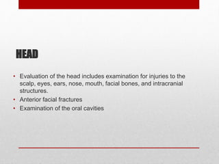 HEAD
• Evaluation of the head includes examination for injuries to the
scalp, eyes, ears, nose, mouth, facial bones, and intracranial
structures.
• Anterior facial fractures
• Examination of the oral cavities
 