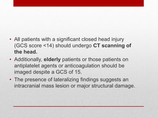 • All patients with a significant closed head injury
(GCS score <14) should undergo CT scanning of
the head.
• Additionally, elderly patients or those patients on
antiplatelet agents or anticoagulation should be
imaged despite a GCS of 15.
• The presence of lateralizing findings suggests an
intracranial mass lesion or major structural damage.
 