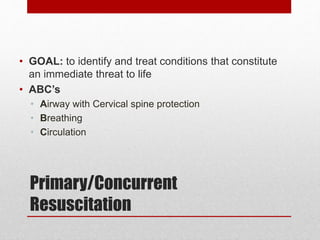 Primary/Concurrent
Resuscitation
• GOAL: to identify and treat conditions that constitute
an immediate threat to life
• ABC’s
• Airway with Cervical spine protection
• Breathing
• Circulation
 