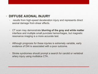 • DIFFUSE AXONAL INJURY
• results from high-speed deceleration injury and represents direct
axonal damage from shear effects.
• CT scan may demonstrate blurring of the gray and white matter
interface and multiple small punctate hemorrhages, but magnetic
resonance imaging is a more accurate test.
• Although prognosis for these injuries is extremely variable, early
evidence of DAI is associated with a poor outcome.
• Stroke syndromes should prompt a search for carotid or vertebral
artery injury using multislice CTA .
 