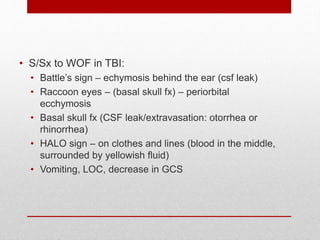 • S/Sx to WOF in TBI:
• Battle’s sign – echymosis behind the ear (csf leak)
• Raccoon eyes – (basal skull fx) – periorbital
ecchymosis
• Basal skull fx (CSF leak/extravasation: otorrhea or
rhinorrhea)
• HALO sign – on clothes and lines (blood in the middle,
surrounded by yellowish fluid)
• Vomiting, LOC, decrease in GCS
 